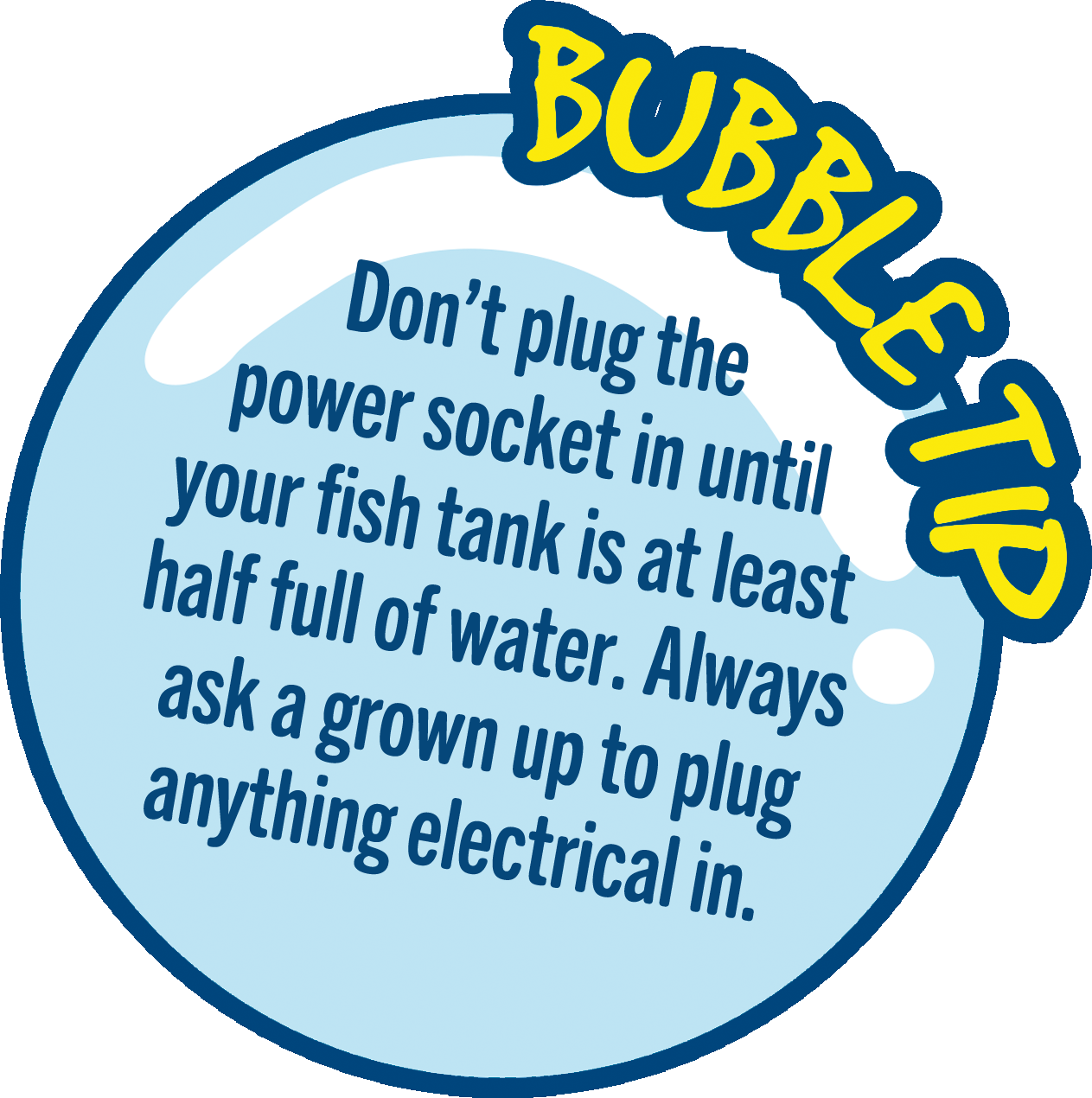 Don’t plug the power socket in until your fish tank is at least half full of water. Always ask a grown up to plug anything electrical in.